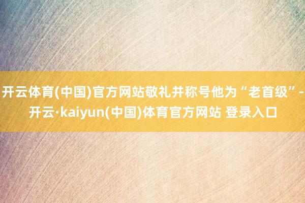 开云体育(中国)官方网站敬礼并称号他为“老首级”-开云·kaiyun(中国)体育官方网站 登录入口