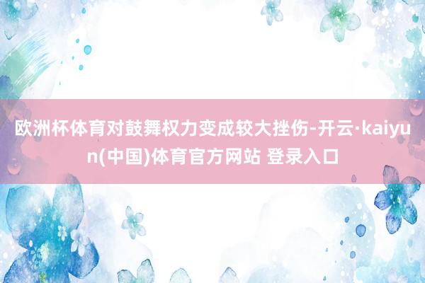 欧洲杯体育对鼓舞权力变成较大挫伤-开云·kaiyun(中国)体育官方网站 登录入口