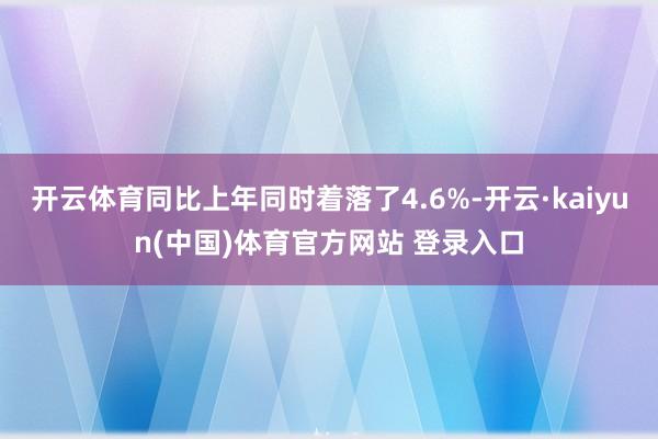 开云体育同比上年同时着落了4.6%-开云·kaiyun(中国)体育官方网站 登录入口
