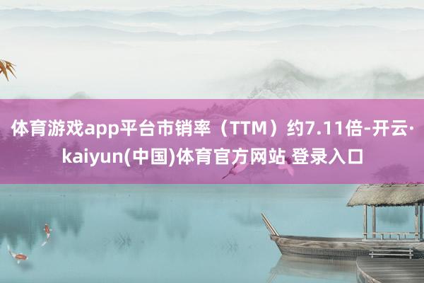 体育游戏app平台市销率（TTM）约7.11倍-开云·kaiyun(中国)体育官方网站 登录入口