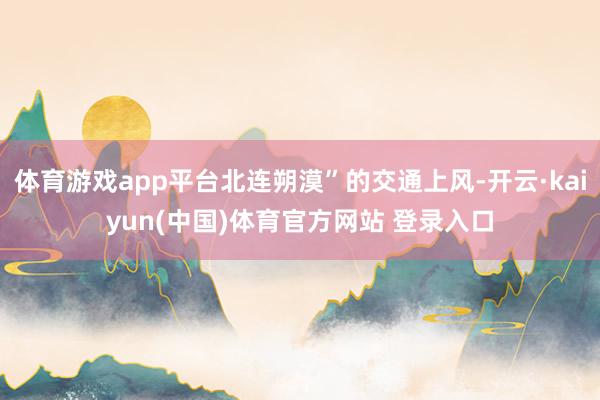 体育游戏app平台北连朔漠”的交通上风-开云·kaiyun(中国)体育官方网站 登录入口