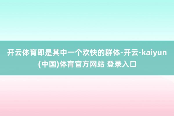 开云体育即是其中一个欢快的群体-开云·kaiyun(中国)体育官方网站 登录入口