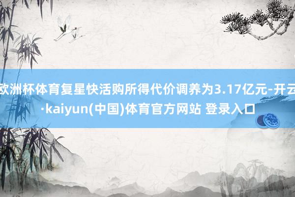欧洲杯体育复星快活购所得代价调养为3.17亿元-开云·kaiyun(中国)体育官方网站 登录入口