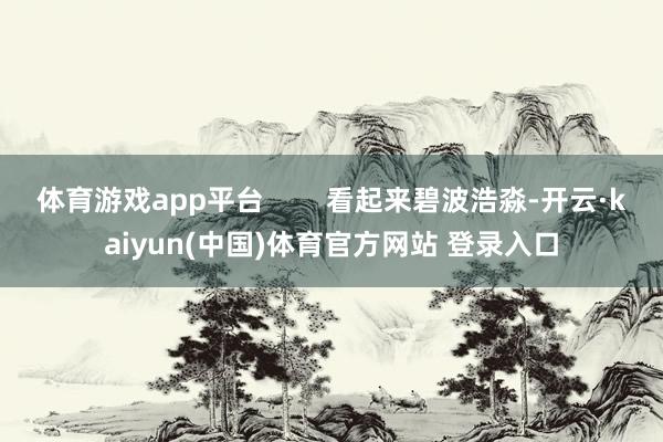 体育游戏app平台        看起来碧波浩淼-开云·kaiyun(中国)体育官方网站 登录入口