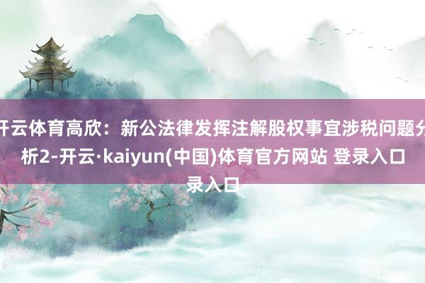 开云体育高欣：新公法律发挥注解股权事宜涉税问题分析2-开云·kaiyun(中国)体育官方网站 登录入口