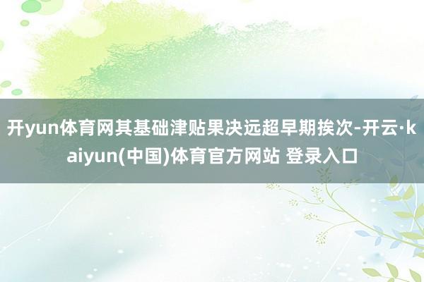 开yun体育网其基础津贴果决远超早期挨次-开云·kaiyun(中国)体育官方网站 登录入口