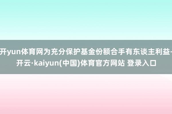 开yun体育网为充分保护基金份额合手有东谈主利益-开云·kaiyun(中国)体育官方网站 登录入口
