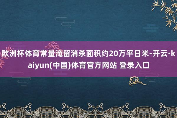 欧洲杯体育常量淹留消杀面积约20万平日米-开云·kaiyun(中国)体育官方网站 登录入口