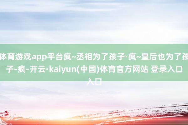 体育游戏app平台疯~丞相为了孩子·疯~皇后也为了孩子-疯-开云·kaiyun(中国)体育官方网站 登录入口
