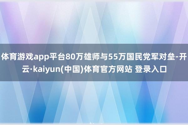 体育游戏app平台80万雄师与55万国民党军对垒-开云·kaiyun(中国)体育官方网站 登录入口