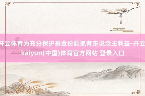 开云体育为充分保护基金份额抓有东说念主利益-开云·kaiyun(中国)体育官方网站 登录入口