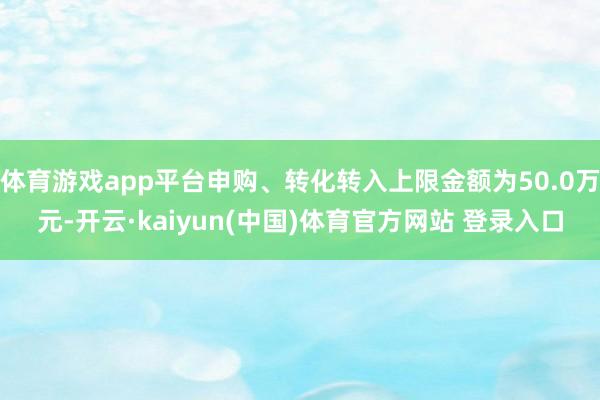 体育游戏app平台申购、转化转入上限金额为50.0万元-开云·kaiyun(中国)体育官方网站 登录入口