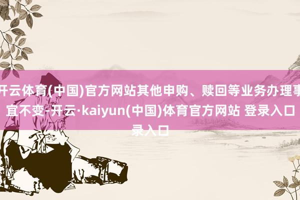 开云体育(中国)官方网站其他申购、赎回等业务办理事宜不变-开云·kaiyun(中国)体育官方网站 登录入口