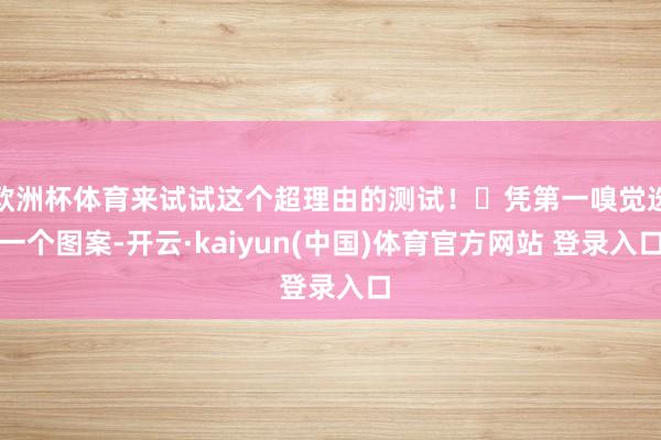 欧洲杯体育来试试这个超理由的测试!✨凭第一嗅觉选一个图案-开云·kaiyun(中国)体育官方网站 登录入口