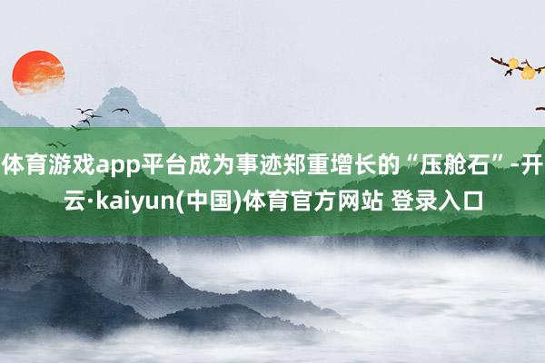体育游戏app平台成为事迹郑重增长的“压舱石”-开云·kaiyun(中国)体育官方网站 登录入口