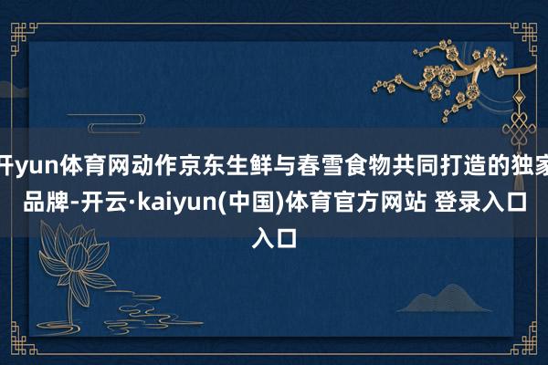 开yun体育网动作京东生鲜与春雪食物共同打造的独家品牌-开云·kaiyun(中国)体育官方网站 登录入口