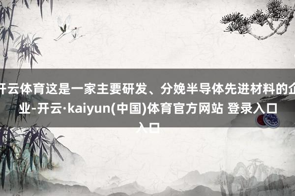 开云体育这是一家主要研发、分娩半导体先进材料的企业-开云·kaiyun(中国)体育官方网站 登录入口