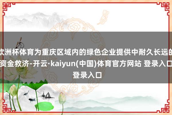 欧洲杯体育为重庆区域内的绿色企业提供中耐久长远的资金救济-开云·kaiyun(中国)体育官方网站 登录入口
