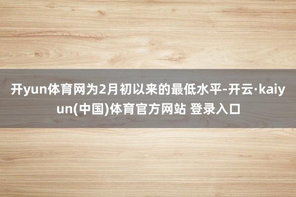 开yun体育网为2月初以来的最低水平-开云·kaiyun(中国)体育官方网站 登录入口