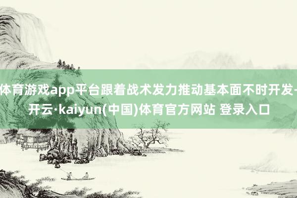 体育游戏app平台跟着战术发力推动基本面不时开发-开云·kaiyun(中国)体育官方网站 登录入口
