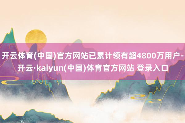 开云体育(中国)官方网站已累计领有超4800万用户-开云·kaiyun(中国)体育官方网站 登录入口