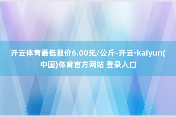 开云体育最低报价6.00元/公斤-开云·kaiyun(中国)体育官方网站 登录入口