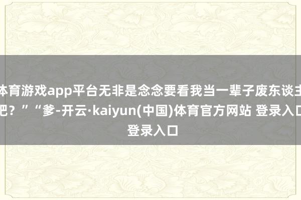 体育游戏app平台无非是念念要看我当一辈子废东谈主吧?”“爹-开云·kaiyun(中国)体育官方网站 登录入口