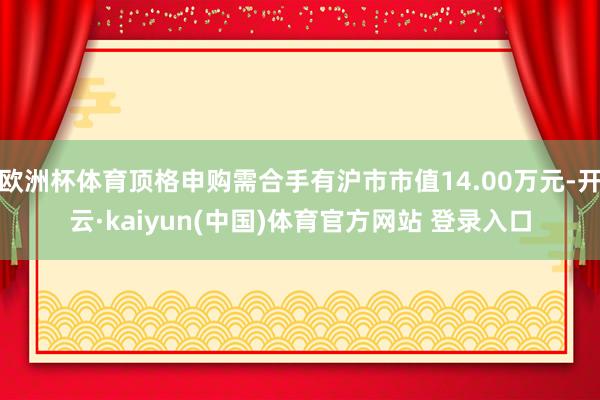 欧洲杯体育顶格申购需合手有沪市市值14.00万元-开云·kaiyun(中国)体育官方网站 登录入口