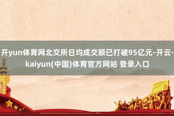 开yun体育网北交所日均成交额已打破95亿元-开云·kaiyun(中国)体育官方网站 登录入口