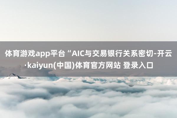 体育游戏app平台　　“AIC与交易银行关系密切-开云·kaiyun(中国)体育官方网站 登录入口