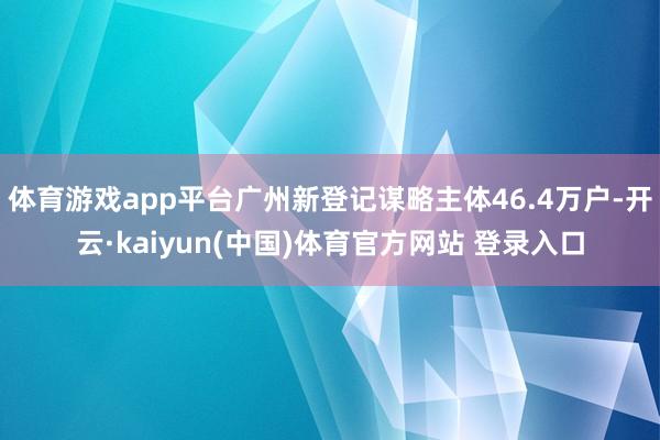 体育游戏app平台广州新登记谋略主体46.4万户-开云·kaiyun(中国)体育官方网站 登录入口