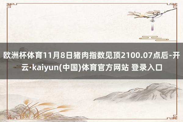 欧洲杯体育11月8日猪肉指数见顶2100.07点后-开云·kaiyun(中国)体育官方网站 登录入口