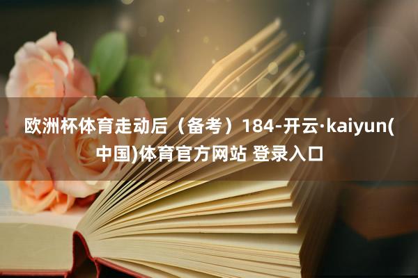 欧洲杯体育走动后（备考）184-开云·kaiyun(中国)体育官方网站 登录入口