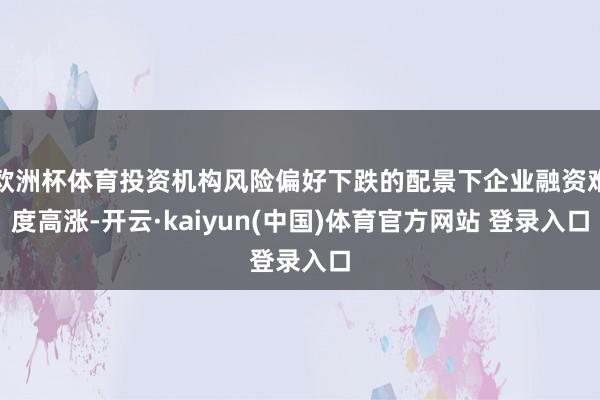 欧洲杯体育投资机构风险偏好下跌的配景下企业融资难度高涨-开云·kaiyun(中国)体育官方网站 登录入口