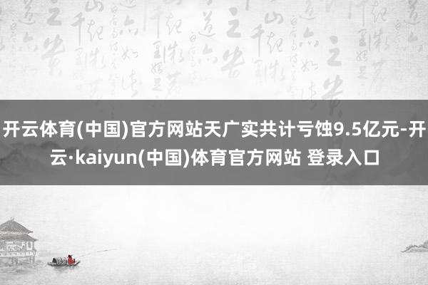 开云体育(中国)官方网站天广实共计亏蚀9.5亿元-开云·kaiyun(中国)体育官方网站 登录入口