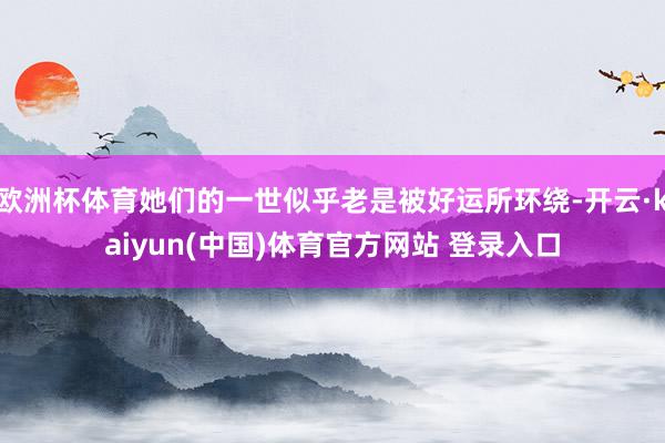 欧洲杯体育她们的一世似乎老是被好运所环绕-开云·kaiyun(中国)体育官方网站 登录入口