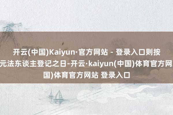 开云(中国)Kaiyun·官方网站 - 登录入口则按注销行状单元法东谈主登记之日-开云·kaiyun(中国)体育官方网站 登录入口