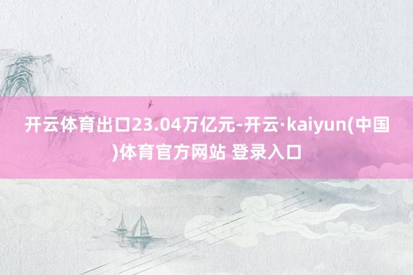 开云体育出口23.04万亿元-开云·kaiyun(中国)体育官方网站 登录入口