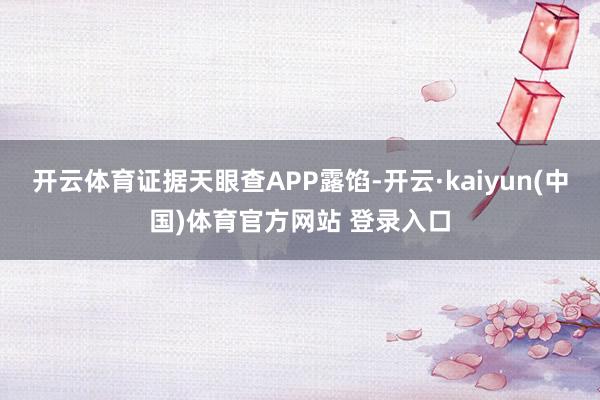 开云体育证据天眼查APP露馅-开云·kaiyun(中国)体育官方网站 登录入口