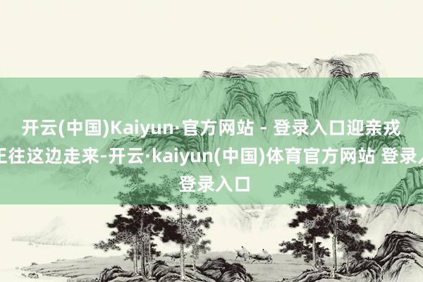 开云(中国)Kaiyun·官方网站 - 登录入口迎亲戎行正往这边走来-开云·kaiyun(中国)体育官方网站 登录入口