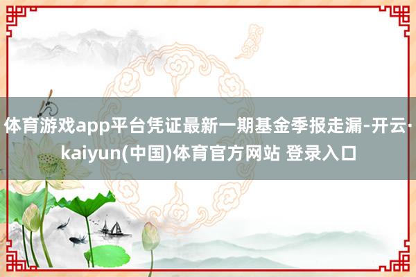 体育游戏app平台凭证最新一期基金季报走漏-开云·kaiyun(中国)体育官方网站 登录入口