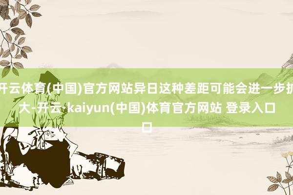 开云体育(中国)官方网站异日这种差距可能会进一步扩大-开云·kaiyun(中国)体育官方网站 登录入口