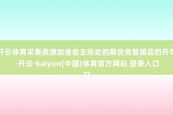 开云体育采集资源加速自主惩处的期货资管居品的开导-开云·kaiyun(中国)体育官方网站 登录入口