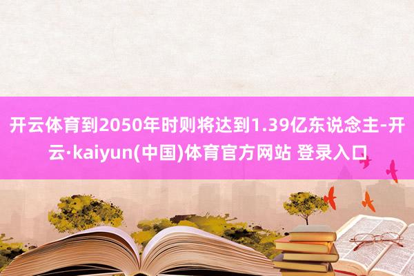 开云体育到2050年时则将达到1.39亿东说念主-开云·kaiyun(中国)体育官方网站 登录入口