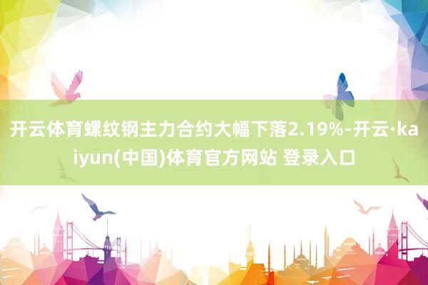 开云体育螺纹钢主力合约大幅下落2.19%-开云·kaiyun(中国)体育官方网站 登录入口