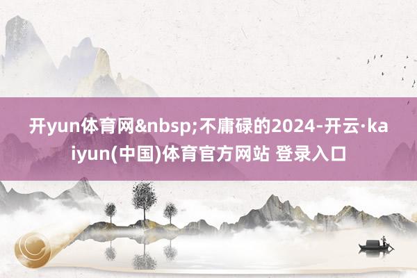 开yun体育网&nbsp;　　不庸碌的2024-开云·kaiyun(中国)体育官方网站 登录入口