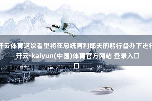 开云体育这次看望将在总统阿利耶夫的躬行督办下进行-开云·kaiyun(中国)体育官方网站 登录入口