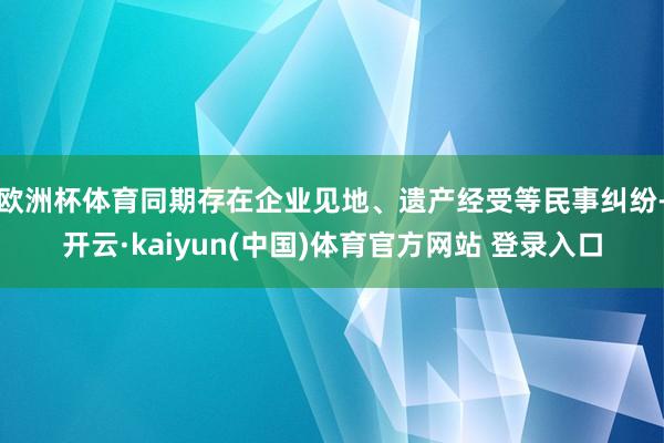 欧洲杯体育同期存在企业见地、遗产经受等民事纠纷-开云·kaiyun(中国)体育官方网站 登录入口