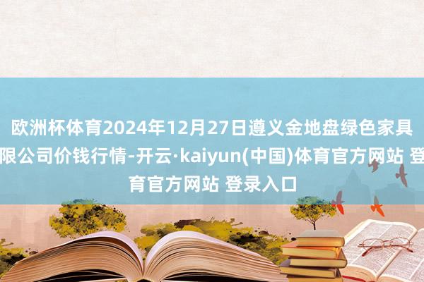 欧洲杯体育2024年12月27日遵义金地盘绿色家具往来有限公司价钱行情-开云·kaiyun(中国)体育官方网站 登录入口