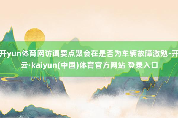 开yun体育网访谒要点聚会在是否为车辆故障激勉-开云·kaiyun(中国)体育官方网站 登录入口